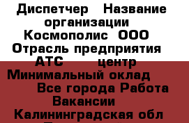 Диспетчер › Название организации ­ Космополис, ООО › Отрасль предприятия ­ АТС, call-центр › Минимальный оклад ­ 11 000 - Все города Работа » Вакансии   . Калининградская обл.,Пионерский г.